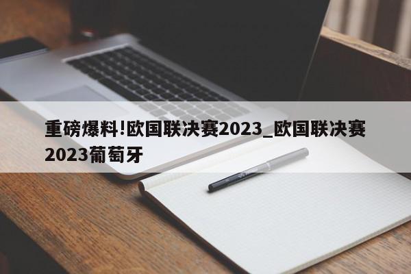 重磅爆料!欧国联决赛2023_欧国联决赛2023葡萄牙