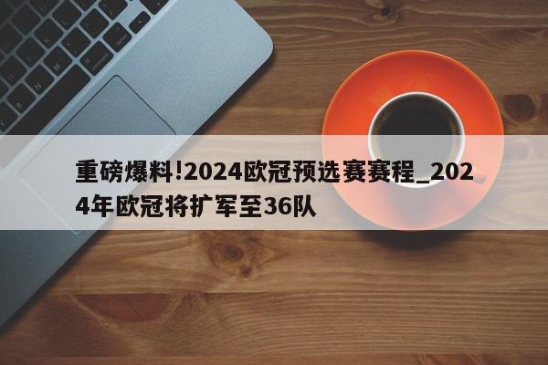 重磅爆料!2024欧冠预选赛赛程_2024年欧冠将扩军至36队