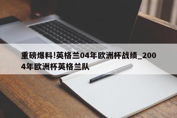 重磅爆料!英格兰04年欧洲杯战绩_2004年欧洲杯英格兰队