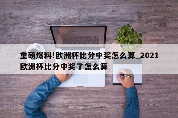 重磅爆料!欧洲杯比分中奖怎么算_2021欧洲杯比分中奖了怎么算