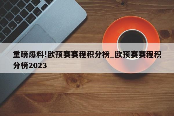 重磅爆料!欧预赛赛程积分榜_欧预赛赛程积分榜2023