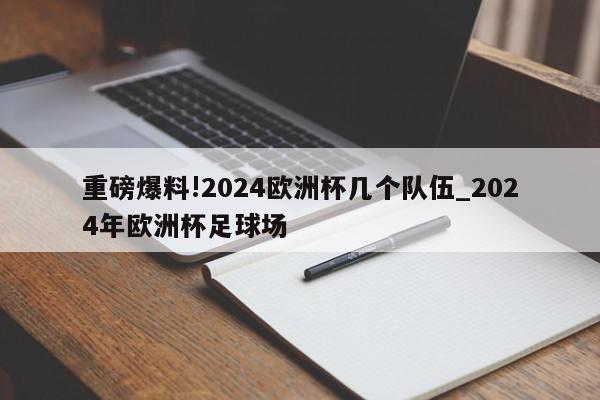 重磅爆料!2024欧洲杯几个队伍_2024年欧洲杯足球场