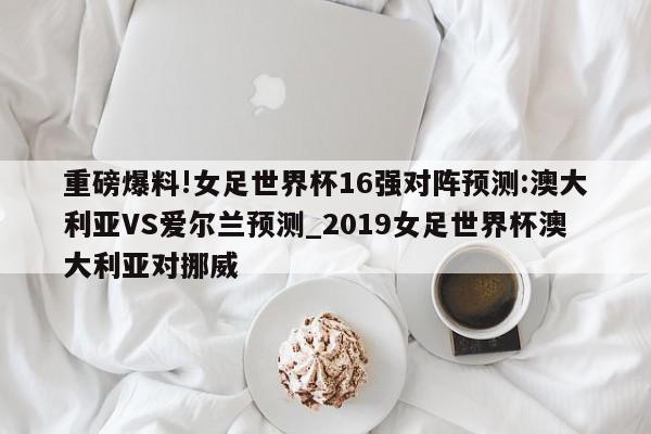 重磅爆料!女足世界杯16强对阵预测:澳大利亚VS爱尔兰预测_2019女足世界杯澳大利亚对挪威