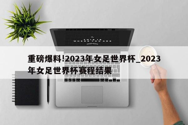 重磅爆料!2023年女足世界杯_2023年女足世界杯赛程结果