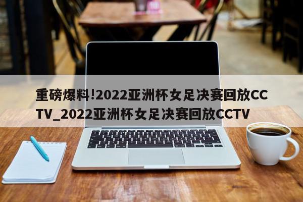 重磅爆料!2022亚洲杯女足决赛回放CCTV_2022亚洲杯女足决赛回放CCTV