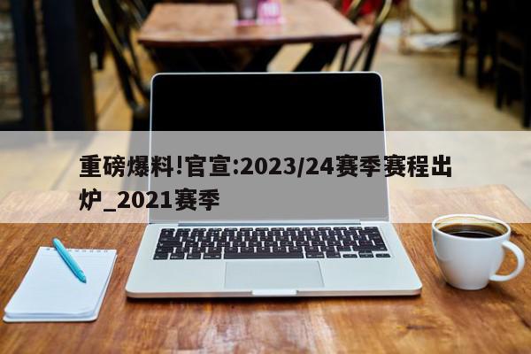 重磅爆料!官宣:2023/24赛季赛程出炉_2021赛季