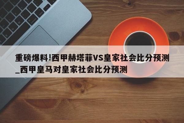 重磅爆料!西甲赫塔菲VS皇家社会比分预测_西甲皇马对皇家社会比分预测