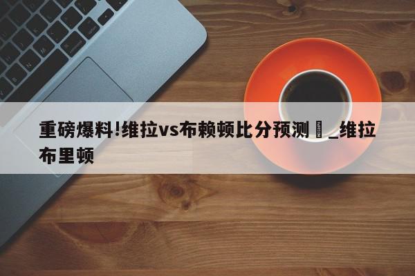 重磅爆料!维拉vs布赖顿比分预测	_维拉布里顿