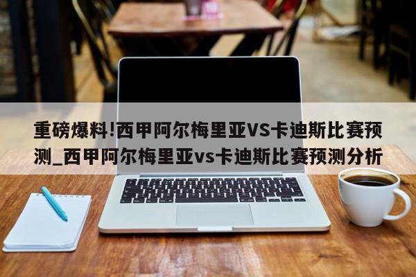 重磅爆料!西甲阿尔梅里亚VS卡迪斯比赛预测_西甲阿尔梅里亚vs卡迪斯比赛预测分析