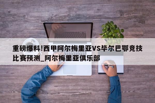 重磅爆料!西甲阿尔梅里亚VS毕尔巴鄂竞技比赛预测_阿尔梅里亚俱乐部