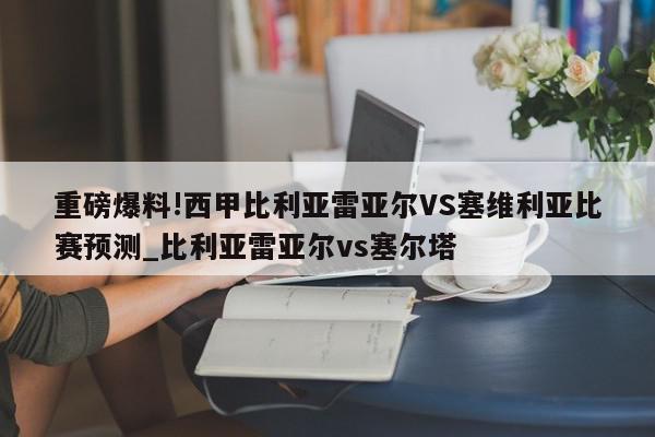 重磅爆料!西甲比利亚雷亚尔VS塞维利亚比赛预测_比利亚雷亚尔vs塞尔塔