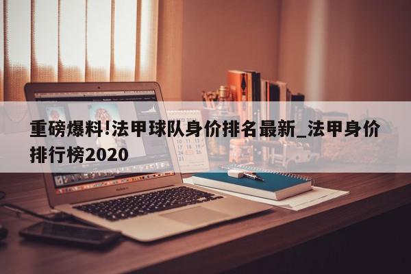 重磅爆料!法甲球队身价排名最新_法甲身价排行榜2020