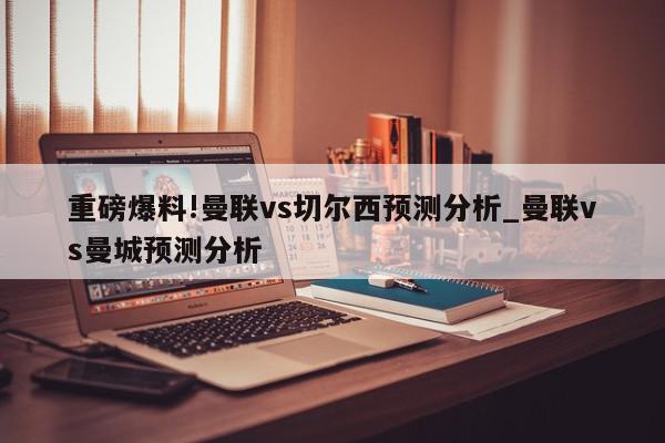 重磅爆料!曼联vs切尔西预测分析_曼联vs曼城预测分析