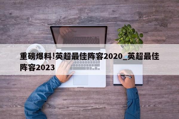 重磅爆料!英超最佳阵容2020_英超最佳阵容2023