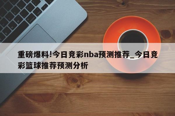 重磅爆料!今日竞彩nba预测推荐_今日竞彩篮球推荐预测分析