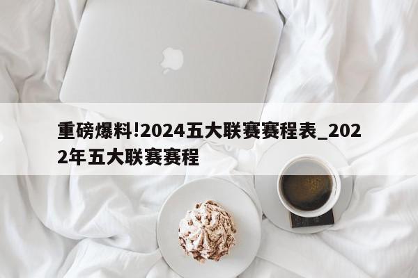 重磅爆料!2024五大联赛赛程表_2022年五大联赛赛程