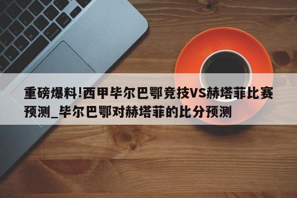 重磅爆料!西甲毕尔巴鄂竞技VS赫塔菲比赛预测_毕尔巴鄂对赫塔菲的比分预测