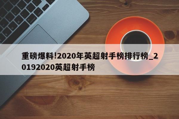 重磅爆料!2020年英超射手榜排行榜_20192020英超射手榜