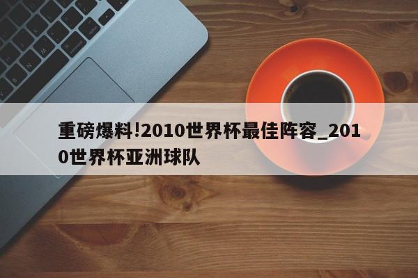 重磅爆料!2010世界杯最佳阵容_2010世界杯亚洲球队