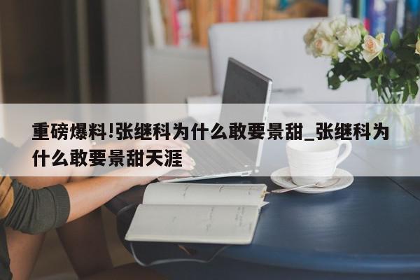 重磅爆料!张继科为什么敢要景甜_张继科为什么敢要景甜天涯