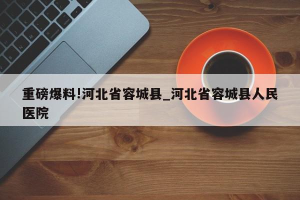 重磅爆料!河北省容城县_河北省容城县人民医院