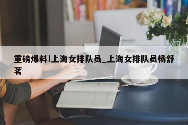 重磅爆料!上海女排队员_上海女排队员杨舒茗