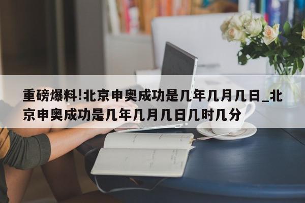 重磅爆料!北京申奥成功是几年几月几日_北京申奥成功是几年几月几日几时几分