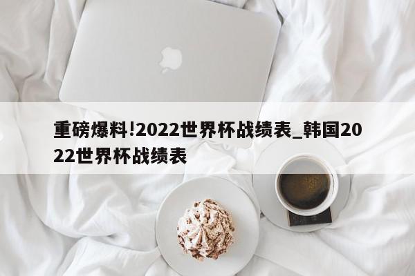 重磅爆料!2022世界杯战绩表_韩国2022世界杯战绩表