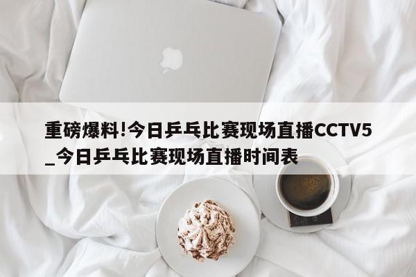 重磅爆料!今日乒乓比赛现场直播CCTV5_今日乒乓比赛现场直播时间表