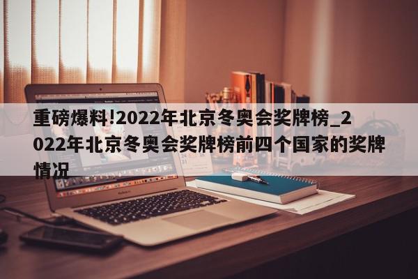 重磅爆料!2022年北京冬奥会奖牌榜_2022年北京冬奥会奖牌榜前四个国家的奖牌情况