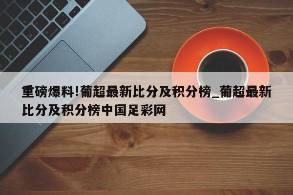 重磅爆料!葡超最新比分及积分榜_葡超最新比分及积分榜中国足彩网