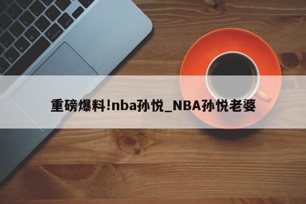 重磅爆料!nba孙悦_NBA孙悦老婆