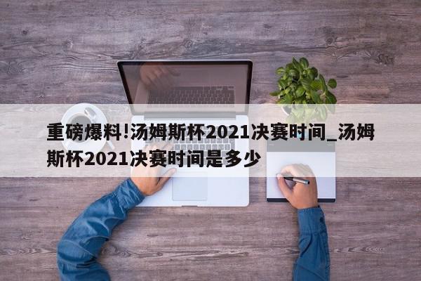 重磅爆料!汤姆斯杯2021决赛时间_汤姆斯杯2021决赛时间是多少