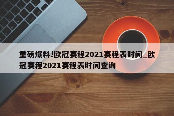 重磅爆料!欧冠赛程2021赛程表时间_欧冠赛程2021赛程表时间查询