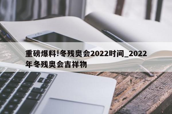 重磅爆料!冬残奥会2022时间_2022年冬残奥会吉祥物