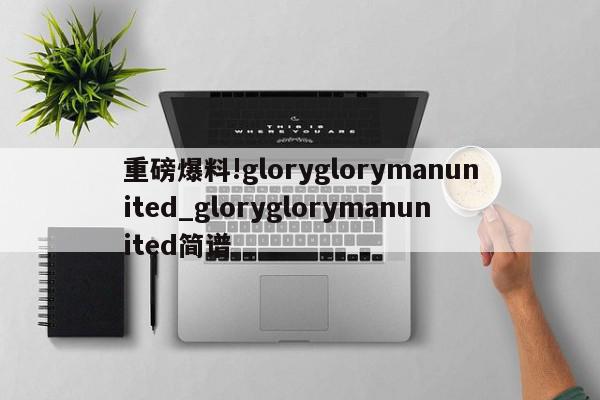 重磅爆料!gloryglorymanunited_gloryglorymanunited简谱