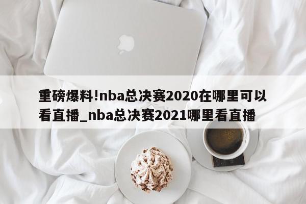 重磅爆料!nba总决赛2020在哪里可以看直播_nba总决赛2021哪里看直播