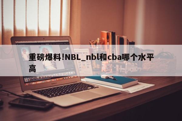 重磅爆料!NBL_nbl和cba哪个水平高