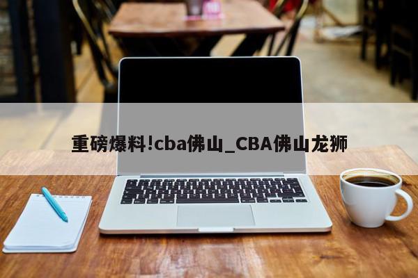 重磅爆料!cba佛山_CBA佛山龙狮