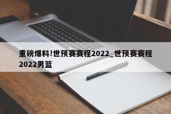 重磅爆料!世预赛赛程2022_世预赛赛程2022男篮