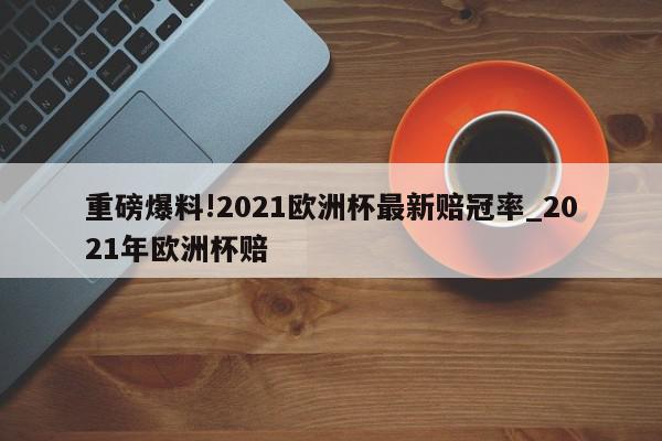 重磅爆料!2021欧洲杯最新赔冠率_2021年欧洲杯赔