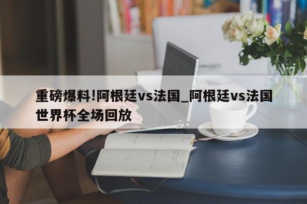 重磅爆料!阿根廷vs法国_阿根廷vs法国世界杯全场回放