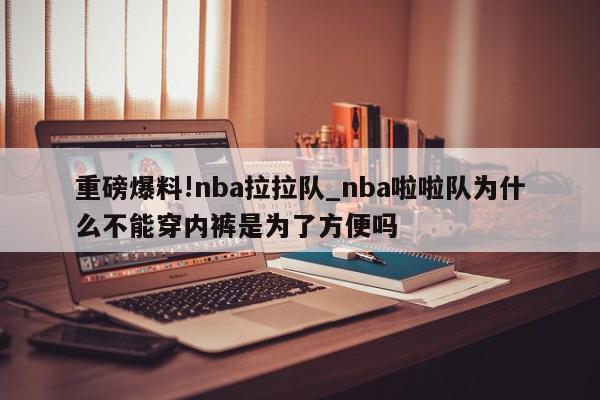 重磅爆料!nba拉拉队_nba啦啦队为什么不能穿内裤是为了方便吗