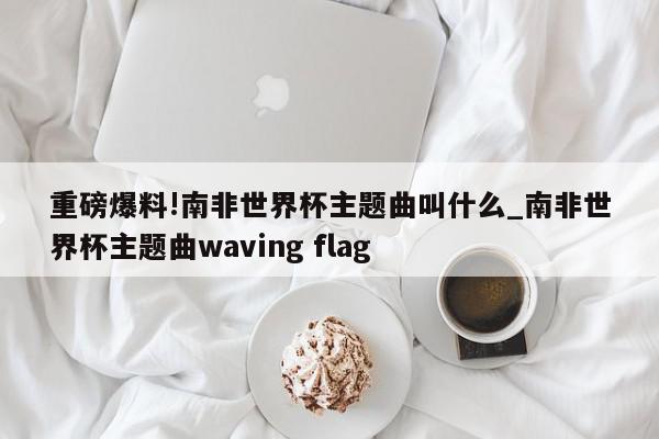 重磅爆料!南非世界杯主题曲叫什么_南非世界杯主题曲waving flag