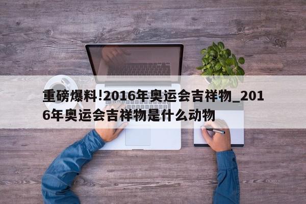 重磅爆料!2016年奥运会吉祥物_2016年奥运会吉祥物是什么动物