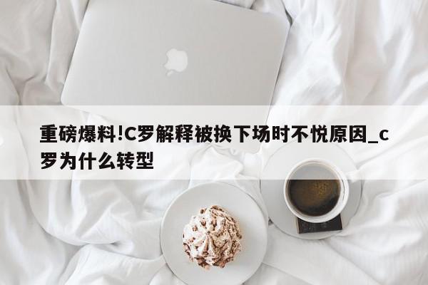 重磅爆料!C罗解释被换下场时不悦原因_c罗为什么转型