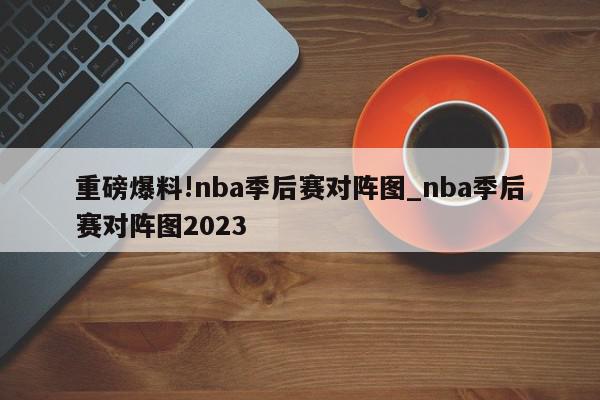 重磅爆料!nba季后赛对阵图_nba季后赛对阵图2023