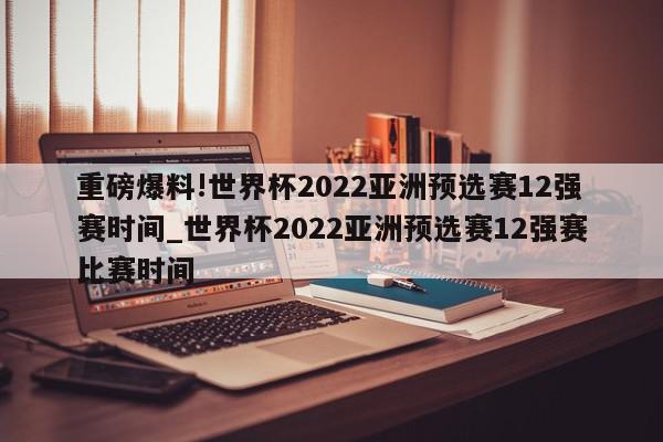 重磅爆料!世界杯2022亚洲预选赛12强赛时间_世界杯2022亚洲预选赛12强赛比赛时间