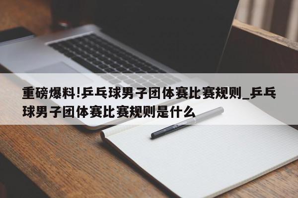 重磅爆料!乒乓球男子团体赛比赛规则_乒乓球男子团体赛比赛规则是什么