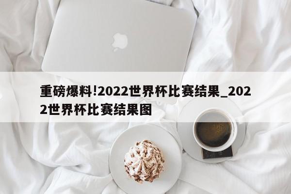 重磅爆料!2022世界杯比赛结果_2022世界杯比赛结果图